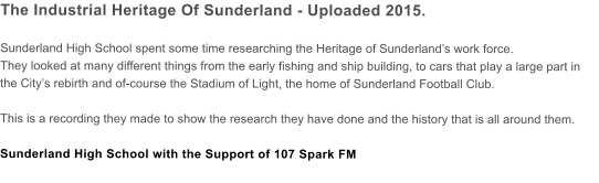The Industrial Heritage Of Sunderland - Uploaded 2015.  Sunderland High School spent some time researching the Heritage of Sunderlands work force.  They looked at many different things from the early fishing and ship building, to cars that play a large part in the Citys rebirth and of-course the Stadium of Light, the home of Sunderland Football Club.  This is a recording they made to show the research they have done and the history that is all around them.  Sunderland High School with the Support of 107 Spark FM