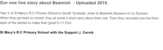 Our one line story about Beamish  - Uploaded 2015.  Year 2 of St Marys R.C Primary School in South Tyneside, when to Beamish Museum in Co Durham. When they got back to school, they all wrote a short story about their visit. Then they recorded one line from each of the stories to make their great D I Y Pod.  St Marys R.C Primary School with the Support J. Cernik